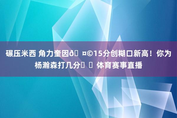 碾压米西 角力奎因🤩15分创糊口新高！你为杨瀚森打几分⁉️体育赛事直播