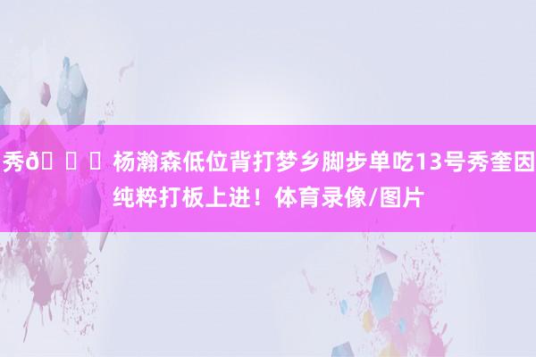 秀👍杨瀚森低位背打梦乡脚步单吃13号秀奎因纯粹打板上进！体育录像/图片