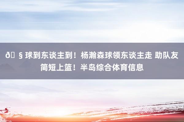 🧠球到东谈主到！杨瀚森球领东谈主走 助队友简短上篮！半岛综合体育信息