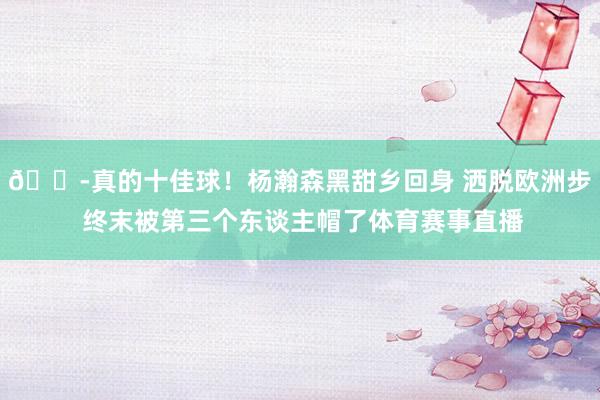 😭真的十佳球！杨瀚森黑甜乡回身 洒脱欧洲步 终末被第三个东谈主帽了体育赛事直播