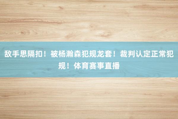 敌手思隔扣！被杨瀚森犯规龙套！裁判认定正常犯规！体育赛事直播