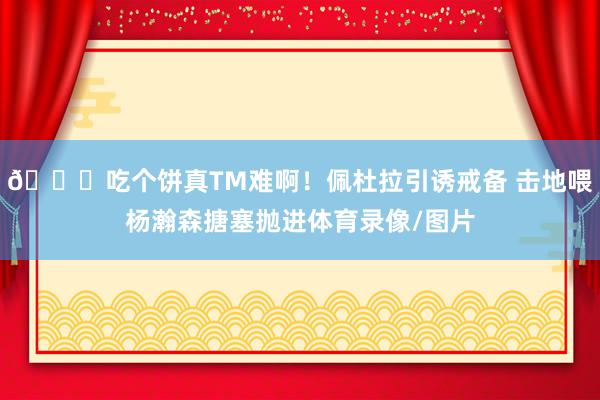 😕吃个饼真TM难啊！佩杜拉引诱戒备 击地喂杨瀚森搪塞抛进体育录像/图片