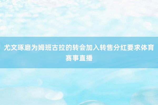 尤文琢磨为姆班古拉的转会加入转售分红要求体育赛事直播