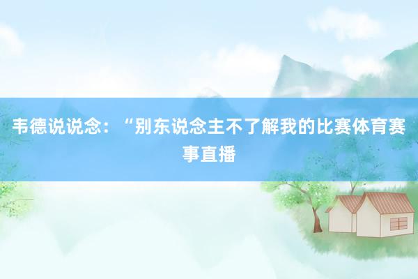 韦德说说念：“别东说念主不了解我的比赛体育赛事直播