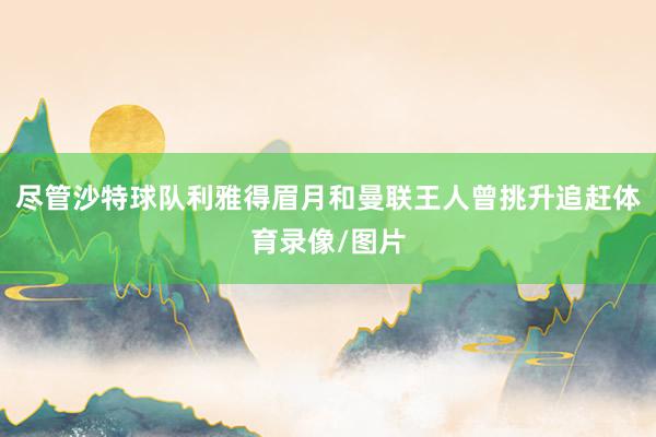 尽管沙特球队利雅得眉月和曼联王人曾挑升追赶体育录像/图片
