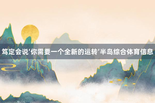 笃定会说‘你需要一个全新的运转’半岛综合体育信息