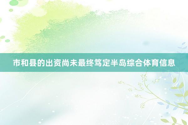 市和县的出资尚未最终笃定半岛综合体育信息