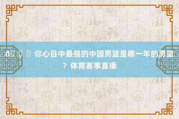👀你心目中最强的中国男篮是哪一年的男篮？体育赛事直播