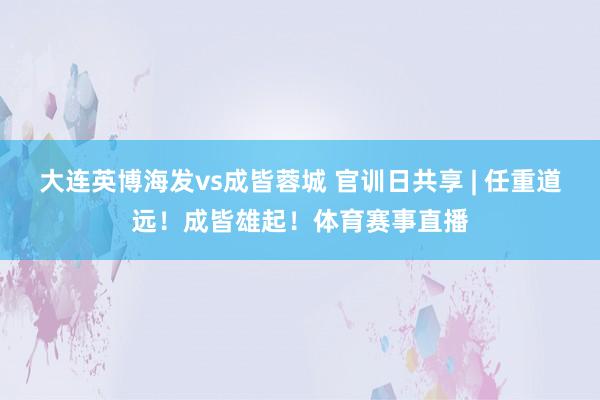 大连英博海发vs成皆蓉城 官训日共享 | 任重道远！成皆雄起！体育赛事直播