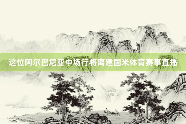 这位阿尔巴尼亚中场行将离建国米体育赛事直播