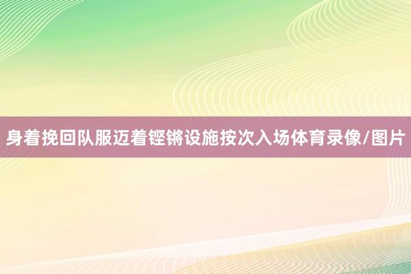 身着挽回队服迈着铿锵设施按次入场体育录像/图片