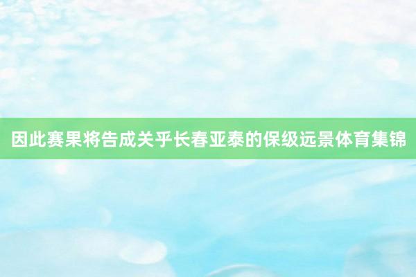 因此赛果将告成关乎长春亚泰的保级远景体育集锦
