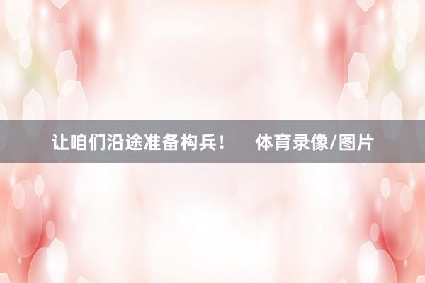 让咱们沿途准备构兵！    体育录像/图片