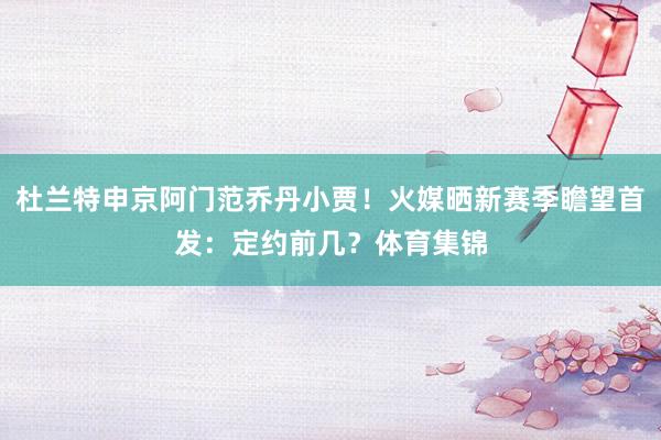 杜兰特申京阿门范乔丹小贾！火媒晒新赛季瞻望首发：定约前几？体育集锦