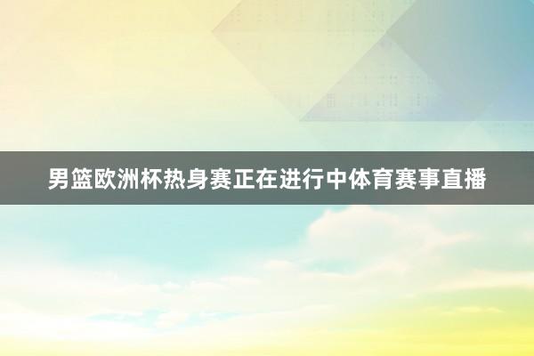 男篮欧洲杯热身赛正在进行中体育赛事直播