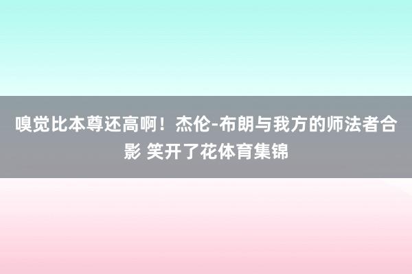 嗅觉比本尊还高啊！杰伦-布朗与我方的师法者合影 笑开了花体育集锦