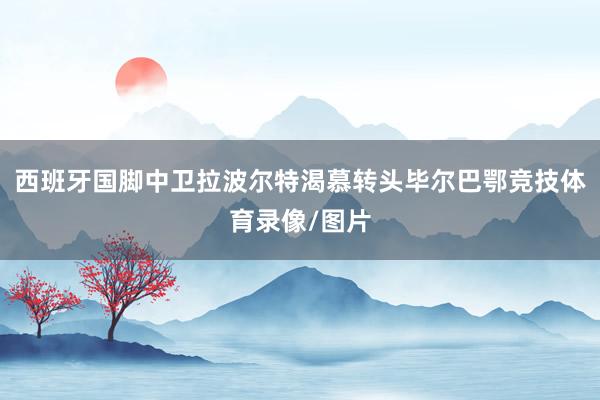 西班牙国脚中卫拉波尔特渴慕转头毕尔巴鄂竞技体育录像/图片