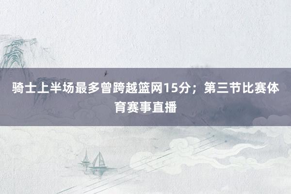 骑士上半场最多曾跨越篮网15分；第三节比赛体育赛事直播