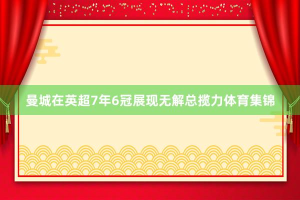 曼城在英超7年6冠展现无解总揽力体育集锦