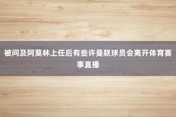被问及阿莫林上任后有些许曼联球员会离开体育赛事直播