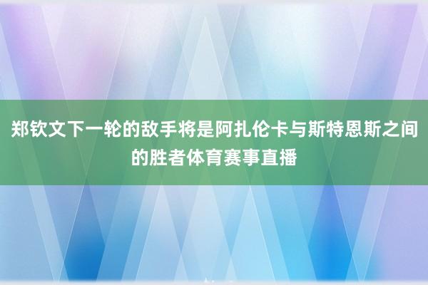 郑钦文下一轮的敌手将是阿扎伦卡与斯特恩斯之间的胜者体育赛事直播