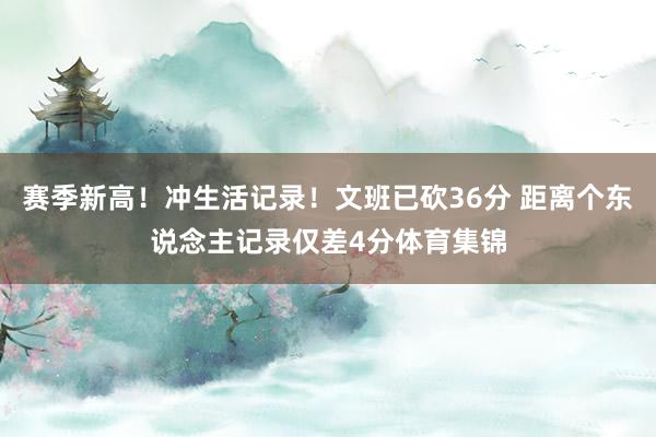 赛季新高！冲生活记录！文班已砍36分 距离个东说念主记录仅差4分体育集锦