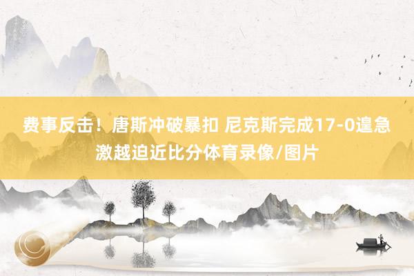 费事反击！唐斯冲破暴扣 尼克斯完成17-0遑急激越迫近比分体育录像/图片