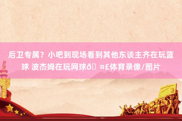 后卫专属？小吧到现场看到其他东谈主齐在玩篮球 波杰姆在玩网球🤣体育录像/图片