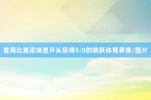 首局比赛梁靖崑开头获得5:0的跳跃体育录像/图片