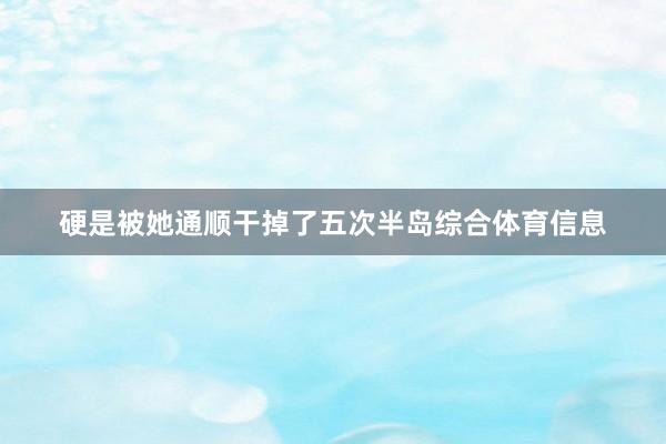 硬是被她通顺干掉了五次半岛综合体育信息
