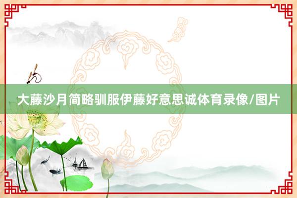 大藤沙月简略驯服伊藤好意思诚体育录像/图片