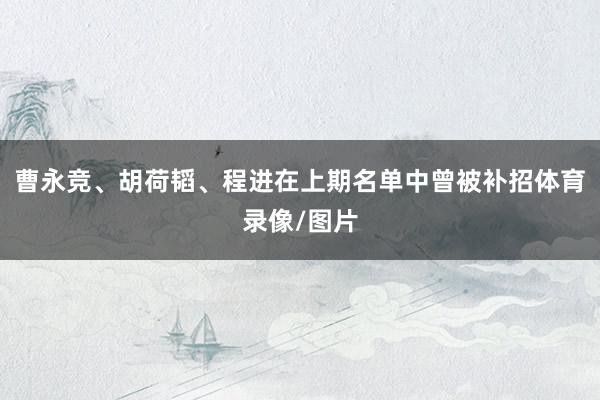 曹永竞、胡荷韬、程进在上期名单中曾被补招体育录像/图片