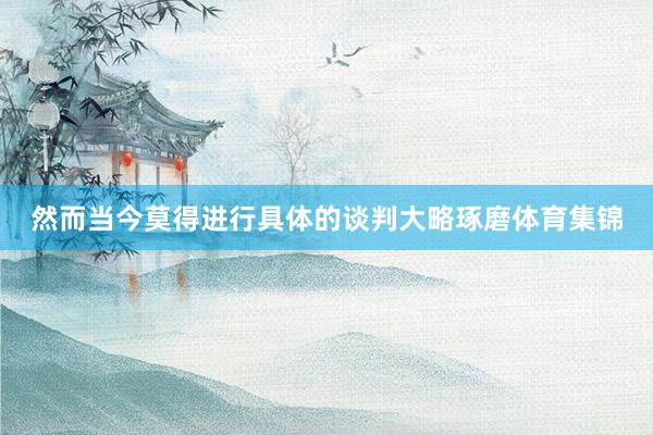 然而当今莫得进行具体的谈判大略琢磨体育集锦