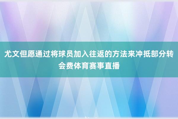 尤文但愿通过将球员加入往返的方法来冲抵部分转会费体育赛事直播