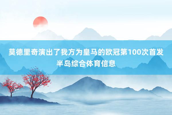 莫德里奇演出了我方为皇马的欧冠第100次首发半岛综合体育信息