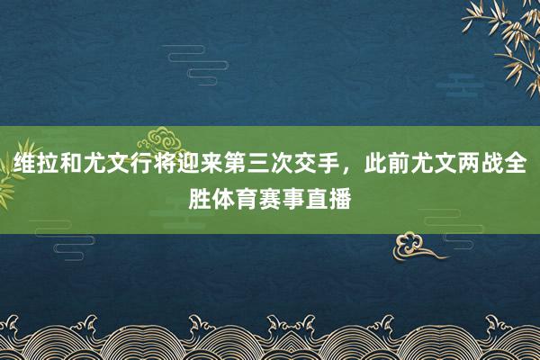 维拉和尤文行将迎来第三次交手，此前尤文两战全胜体育赛事直播