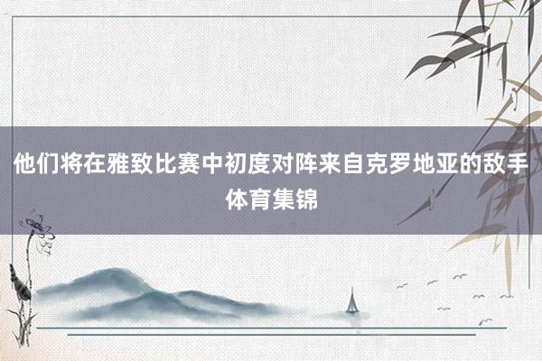 他们将在雅致比赛中初度对阵来自克罗地亚的敌手体育集锦