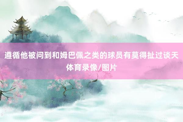 遵循他被问到和姆巴佩之类的球员有莫得扯过谈天体育录像/图片