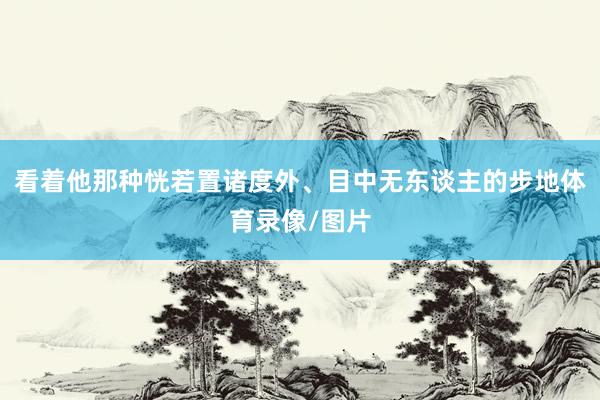 看着他那种恍若置诸度外、目中无东谈主的步地体育录像/图片