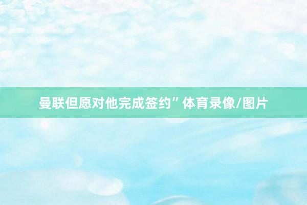 曼联但愿对他完成签约”体育录像/图片