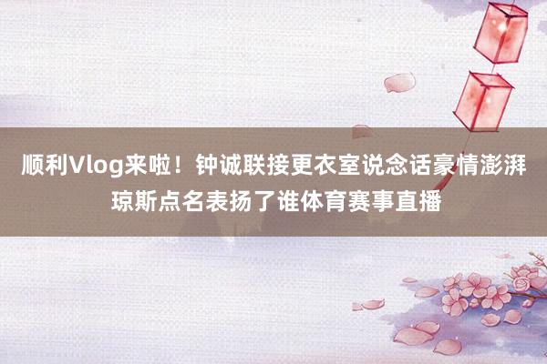 顺利Vlog来啦！钟诚联接更衣室说念话豪情澎湃 琼斯点名表扬了谁体育赛事直播