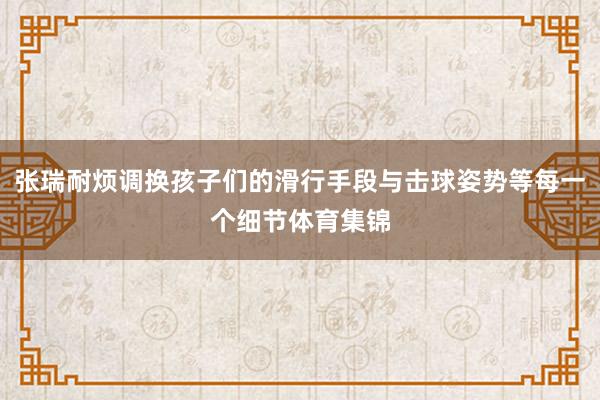 张瑞耐烦调换孩子们的滑行手段与击球姿势等每一个细节体育集锦