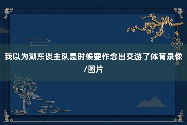 我以为湖东谈主队是时候要作念出交游了体育录像/图片