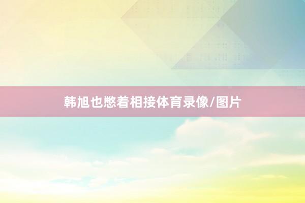 韩旭也憋着相接体育录像/图片