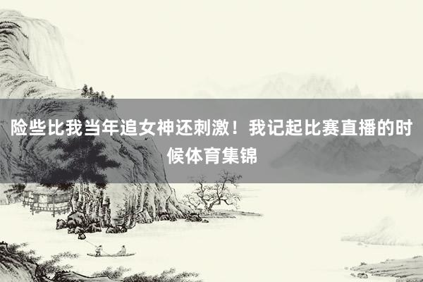 险些比我当年追女神还刺激！我记起比赛直播的时候体育集锦