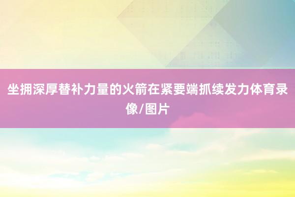 坐拥深厚替补力量的火箭在紧要端抓续发力体育录像/图片