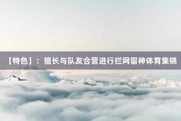 【特色】：擅长与队友合营进行拦网留神体育集锦