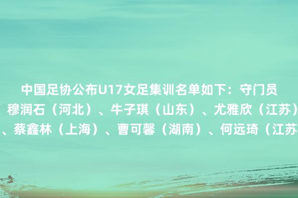 中国足协公布U17女足集训名单如下：　　守门员：　　耿鑫芮（上海）、穆润石（河北）、牛子琪（山东）、尤雅欣（江苏）　　后卫：　　白佳雪（陕西）、蔡鑫林（上海）、曹可馨（湖南）、何远琦（江苏）、刘梓贤（上海）、欧阳荣馨（深圳）、曲聪明（山东）、孙筱涵（山东）、杨雨萱（江苏）　　中场：　　李启娴（江苏）、黎欣宜（武汉）、林钰伢 （陕西）、刘禹含（湖北）、瞿忆罗（北京）、宋利娟（湖南）、宋语（北京）、汤