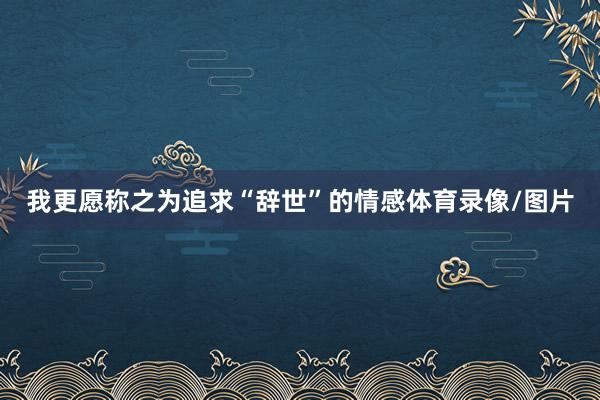 我更愿称之为追求“辞世”的情感体育录像/图片