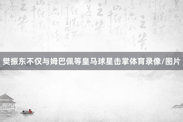 樊振东不仅与姆巴佩等皇马球星击掌体育录像/图片